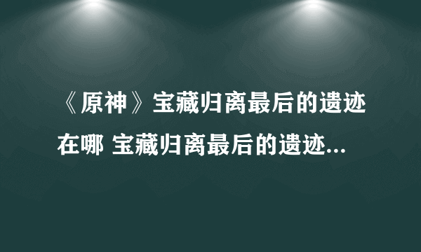 《原神》宝藏归离最后的遗迹在哪 宝藏归离最后的遗迹位置分享