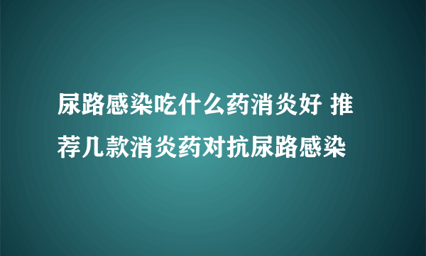 尿路感染吃什么药消炎好 推荐几款消炎药对抗尿路感染