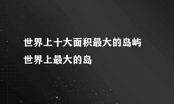 世界上十大面积最大的岛屿 世界上最大的岛