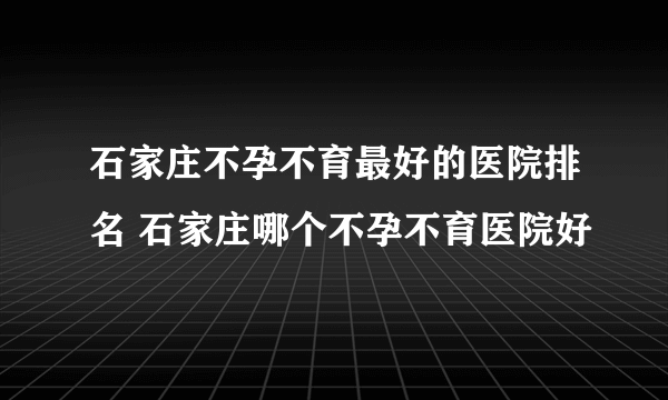 石家庄不孕不育最好的医院排名 石家庄哪个不孕不育医院好