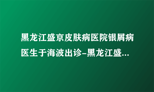 黑龙江盛京皮肤病医院银屑病医生于海波出诊-黑龙江盛京皮肤病医院银屑病医生于海波好吗