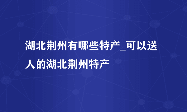 湖北荆州有哪些特产_可以送人的湖北荆州特产