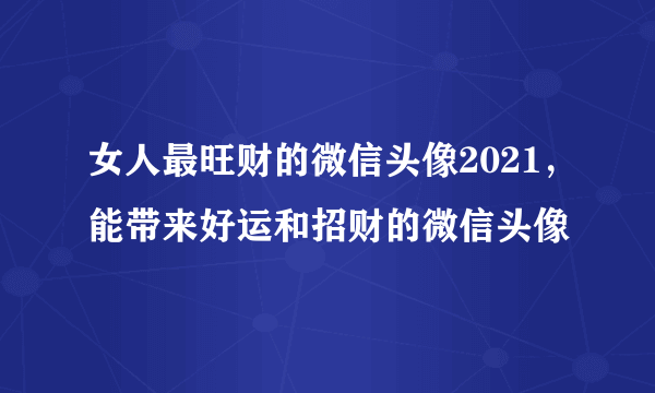 女人最旺财的微信头像2021，能带来好运和招财的微信头像