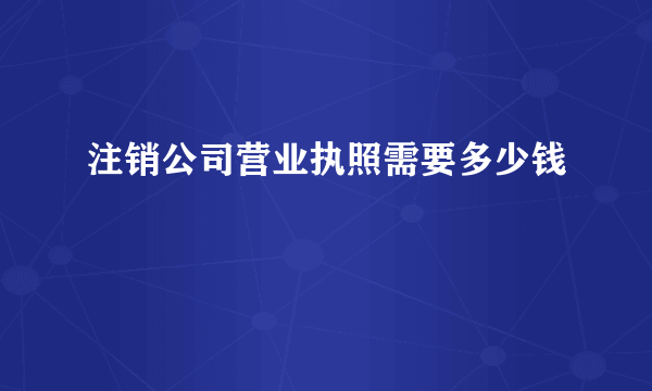 注销公司营业执照需要多少钱