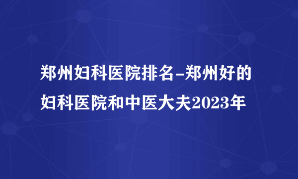 郑州妇科医院排名-郑州好的妇科医院和中医大夫2023年