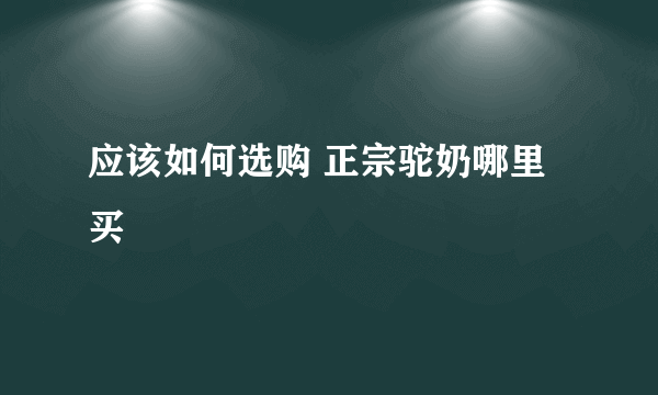 应该如何选购 正宗驼奶哪里买