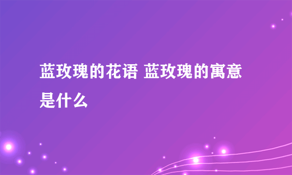 蓝玫瑰的花语 蓝玫瑰的寓意是什么