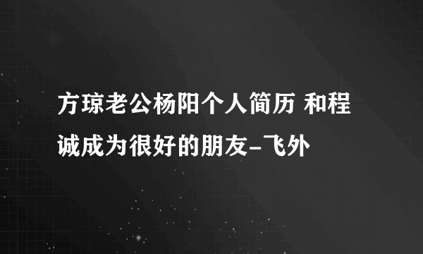 方琼老公杨阳个人简历 和程诚成为很好的朋友-飞外