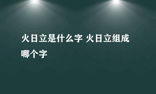 火日立是什么字 火日立组成哪个字