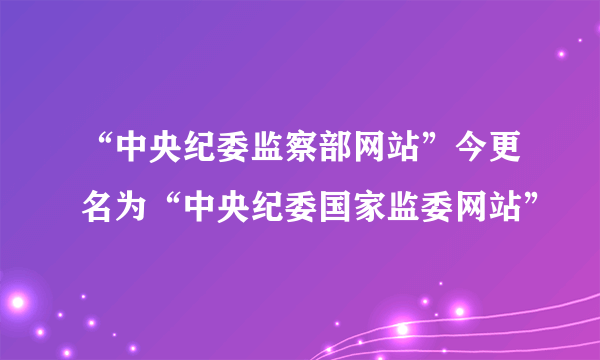 “中央纪委监察部网站”今更名为“中央纪委国家监委网站”