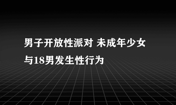 男子开放性派对 未成年少女与18男发生性行为