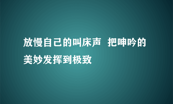 放慢自己的叫床声  把呻吟的美妙发挥到极致