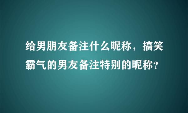 给男朋友备注什么昵称，搞笑霸气的男友备注特别的昵称？