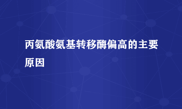 丙氨酸氨基转移酶偏高的主要原因