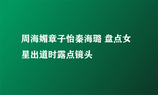 周海媚章子怡秦海璐 盘点女星出道时露点镜头