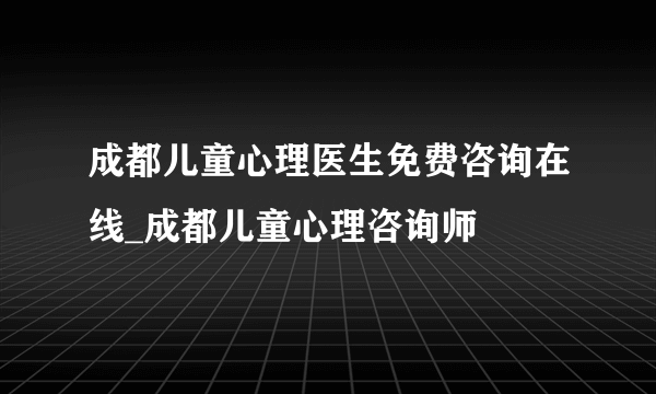 成都儿童心理医生免费咨询在线_成都儿童心理咨询师