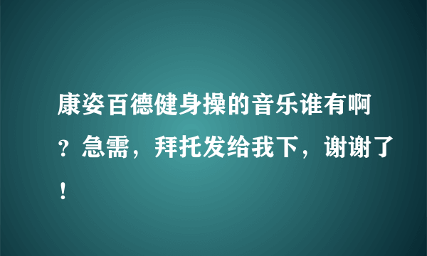 康姿百德健身操的音乐谁有啊？急需，拜托发给我下，谢谢了！