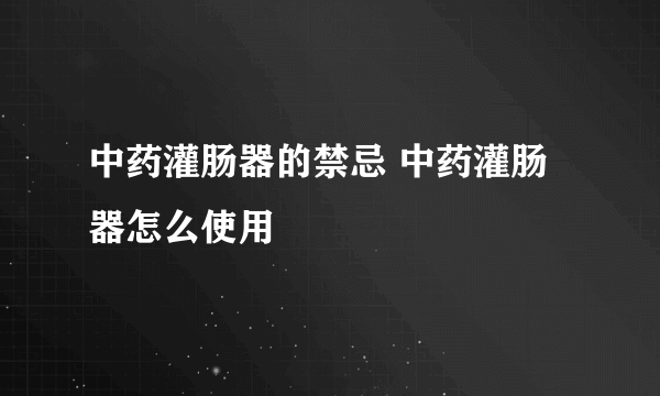 中药灌肠器的禁忌 中药灌肠器怎么使用