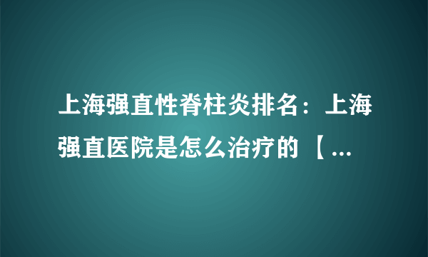 上海强直性脊柱炎排名：上海强直医院是怎么治疗的 【2023推荐资讯】强直性脊柱炎，一个潜在威胁