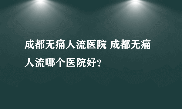 成都无痛人流医院 成都无痛人流哪个医院好？