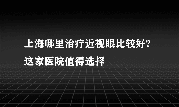 上海哪里治疗近视眼比较好?这家医院值得选择