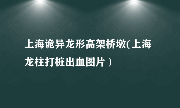 上海诡异龙形高架桥墩(上海龙柱打桩出血图片）