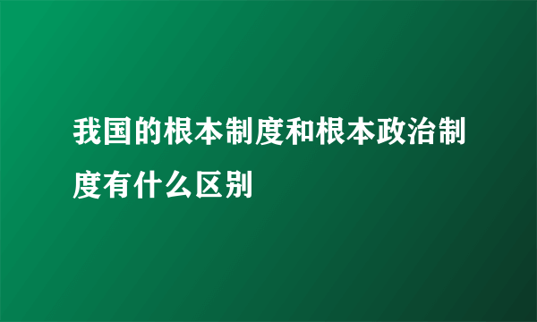 我国的根本制度和根本政治制度有什么区别