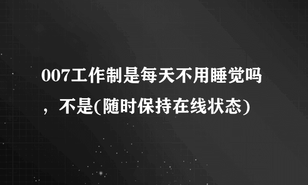 007工作制是每天不用睡觉吗，不是(随时保持在线状态)