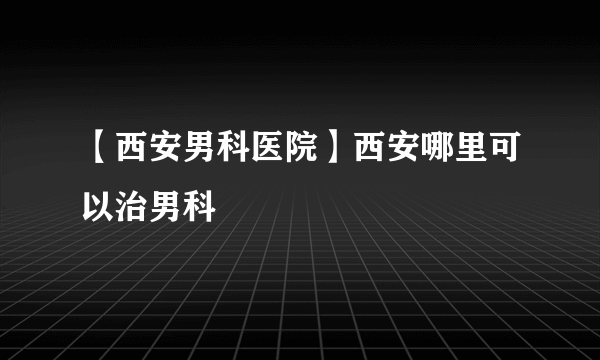 【西安男科医院】西安哪里可以治男科