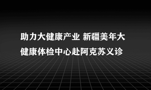 助力大健康产业 新疆美年大健康体检中心赴阿克苏义诊