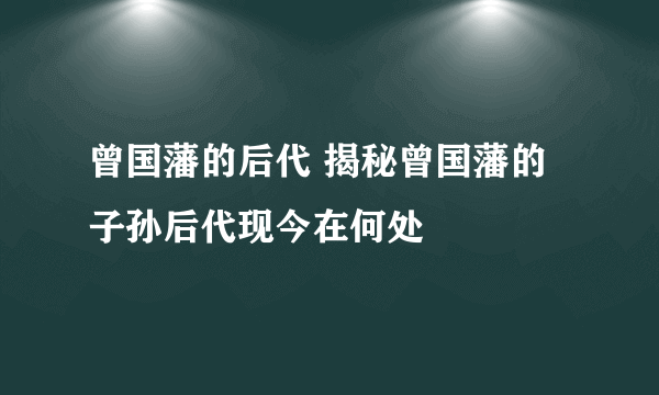 曾国藩的后代 揭秘曾国藩的子孙后代现今在何处