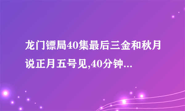 龙门镖局40集最后三金和秋月说正月五号见,40分钟的时候的插曲是什么