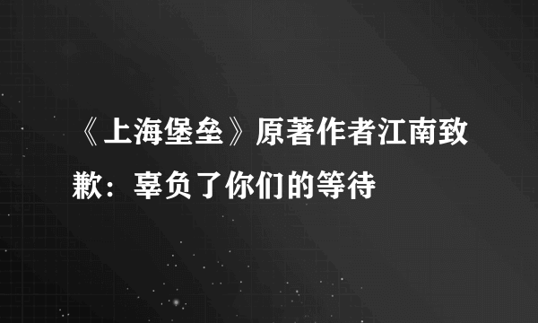 《上海堡垒》原著作者江南致歉：辜负了你们的等待