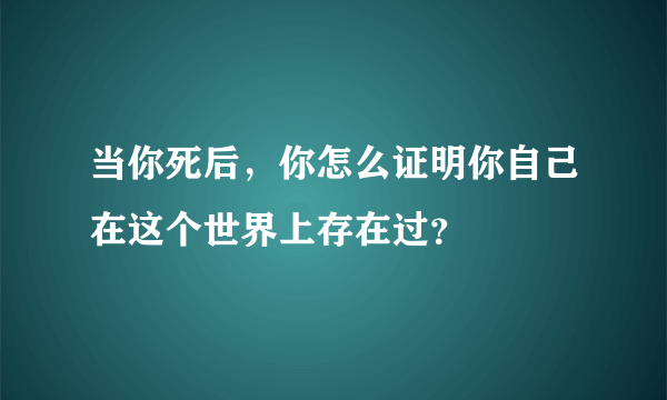 当你死后，你怎么证明你自己在这个世界上存在过？