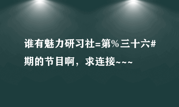 谁有魅力研习社=第%三十六#期的节目啊，求连接~~~