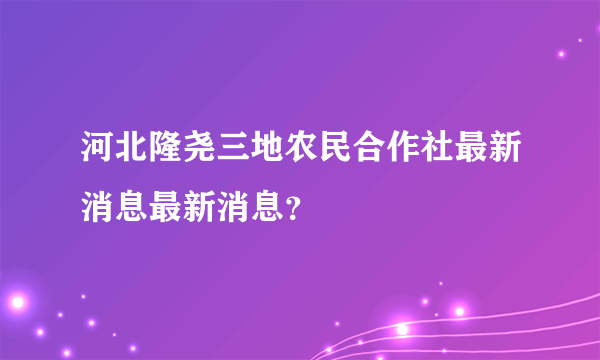 河北隆尧三地农民合作社最新消息最新消息？