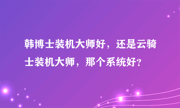 韩博士装机大师好，还是云骑士装机大师，那个系统好？