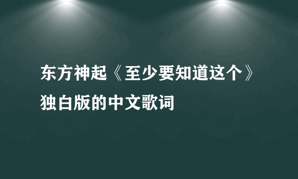 东方神起《至少要知道这个》独白版的中文歌词