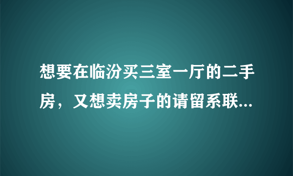 想要在临汾买三室一厅的二手房，又想卖房子的请留系联系信息，写明房子地址。