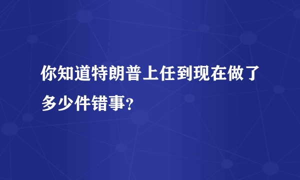 你知道特朗普上任到现在做了多少件错事？