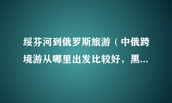 绥芬河到俄罗斯旅游（中俄跨境游从哪里出发比较好，黑龙江的绥芬河怎么样）