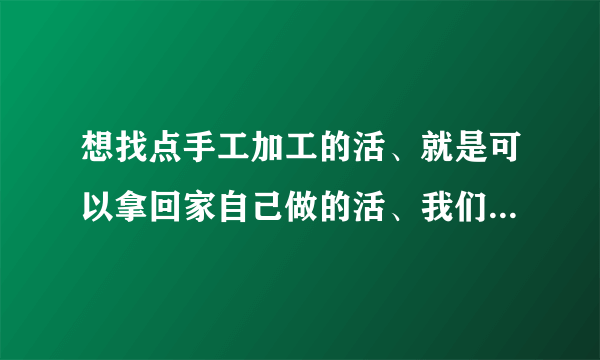 想找点手工加工的活、就是可以拿回家自己做的活、我们那有很多父母、我想把她们组织起来、可惜没有门路、