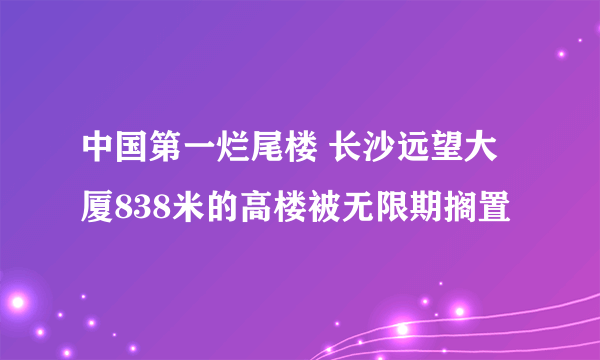 中国第一烂尾楼 长沙远望大厦838米的高楼被无限期搁置