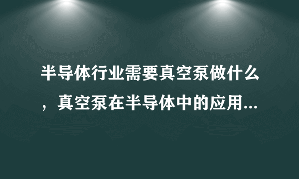 半导体行业需要真空泵做什么，真空泵在半导体中的应用有哪些？