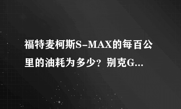 福特麦柯斯S-MAX的每百公里的油耗为多少？别克GL8的2011款的每百公里的油耗为多少？求准确数字回复。。