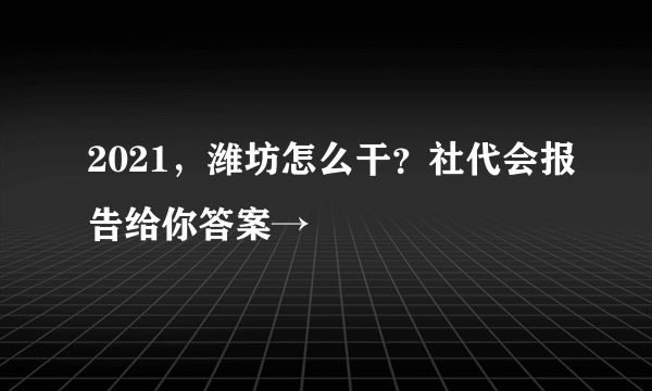 2021，潍坊怎么干？社代会报告给你答案→