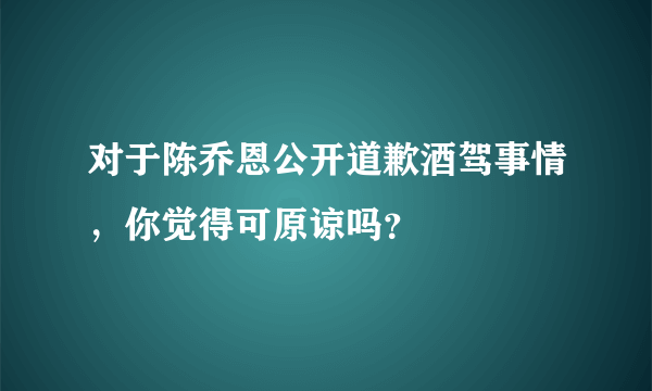 对于陈乔恩公开道歉酒驾事情，你觉得可原谅吗？