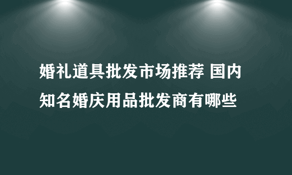 婚礼道具批发市场推荐 国内知名婚庆用品批发商有哪些