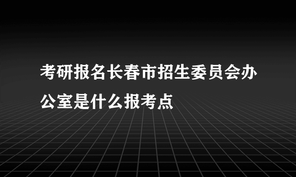 考研报名长春市招生委员会办公室是什么报考点