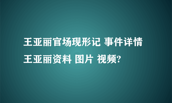 王亚丽官场现形记 事件详情 王亚丽资料 图片 视频?